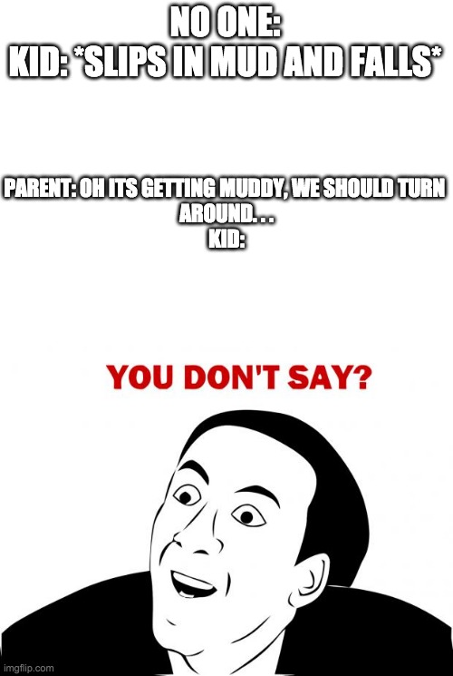 NO ONE:
KID: *SLIPS IN MUD AND FALLS*; PARENT: OH ITS GETTING MUDDY, WE SHOULD TURN 
AROUND. . .
KID: | image tagged in blank white template,memes,you don't say | made w/ Imgflip meme maker