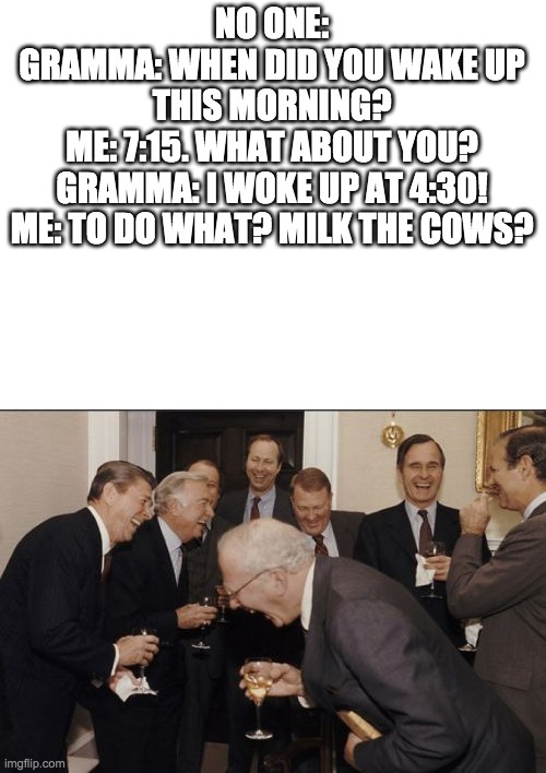 heh sarcasm | NO ONE:
GRAMMA: WHEN DID YOU WAKE UP THIS MORNING?
ME: 7:15. WHAT ABOUT YOU?
GRAMMA: I WOKE UP AT 4:30!
ME: TO DO WHAT? MILK THE COWS? | image tagged in blank white template,memes,laughing men in suits | made w/ Imgflip meme maker