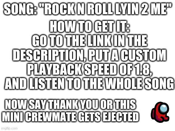 Blank White Template | HOW TO GET IT:
GO TO THE LINK IN THE DESCRIPTION, PUT A CUSTOM PLAYBACK SPEED OF 1.8, AND LISTEN TO THE WHOLE SONG; SONG: "ROCK N ROLL LYIN 2 ME"; NOW SAY THANK YOU OR THIS MINI CREWMATE GETS EJECTED | image tagged in blank white template,song,cg5,remix,among us,now say thank you or else | made w/ Imgflip meme maker