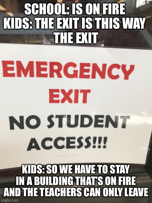At my high school I can’t leave durin fire | SCHOOL: IS ON FIRE 
KIDS: THE EXIT IS THIS WAY 
THE EXIT; KIDS: SO WE HAVE TO STAY IN A BUILDING THAT’S ON FIRE AND THE TEACHERS CAN ONLY LEAVE | image tagged in fire | made w/ Imgflip meme maker