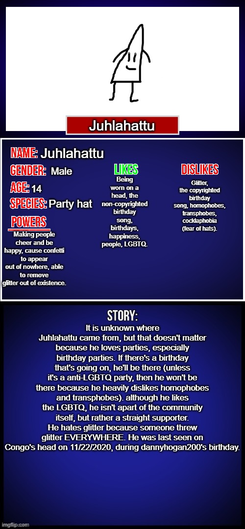 What do you think? | Juhlahattu; Juhlahattu; Male; Glitter, the copyrighted birthday song, homophobes, transphobes, cocklaphobia (fear of hats). Being worn on a head, the non-copyrighted birthday song, birthdays, happiness, people, LGBTQ. 14; Party hat; Making people cheer and be happy, cause confetti to appear out of nowhere, able to remove glitter out of existence. It is unknown where Juhlahattu came from, but that doesn't matter because he loves parties, especially birthday parties. If there's a birthday that's going on, he'll be there (unless it's a anti-LGBTQ party, then he won't be there because he heavily dislikes homophobes and transphobes). although he likes the LGBTQ, he isn't apart of the community itself, but rather a straight supporter. He hates glitter because someone threw glitter EVERYWHERE. He was last seen on Congo's head on 11/22/2020, during dannyhogan200's birthday. | image tagged in oc full showcase,oc | made w/ Imgflip meme maker