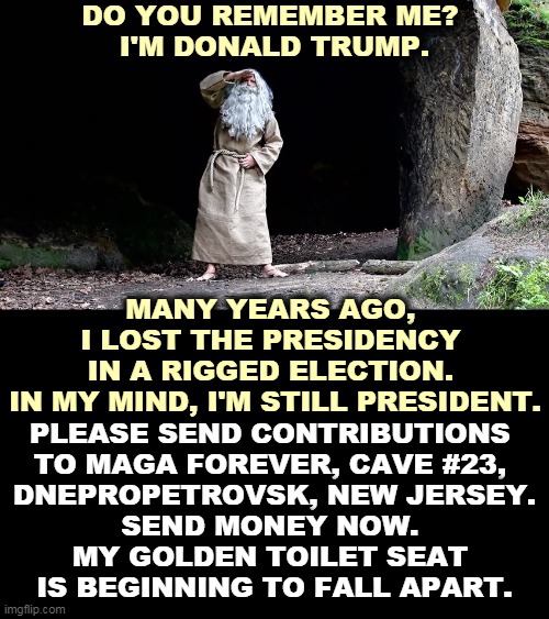 Crazy before, crazy now, crazy forever. | DO YOU REMEMBER ME? 
I'M DONALD TRUMP. MANY YEARS AGO, 
I LOST THE PRESIDENCY 
IN A RIGGED ELECTION. 
IN MY MIND, I'M STILL PRESIDENT. PLEASE SEND CONTRIBUTIONS 
TO MAGA FOREVER, CAVE #23, 
DNEPROPETROVSK, NEW JERSEY.
SEND MONEY NOW. 
MY GOLDEN TOILET SEAT 
IS BEGINNING TO FALL APART. | image tagged in trump,lost,mind,crazy,old man | made w/ Imgflip meme maker