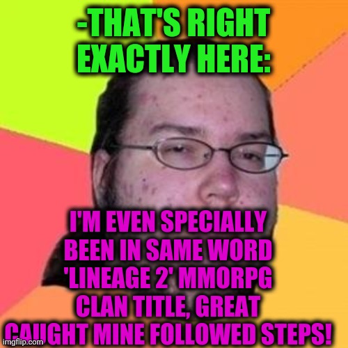 fat gamer | -THAT'S RIGHT EXACTLY HERE: I'M EVEN SPECIALLY BEEN IN SAME WORD 'LINEAGE 2' MMORPG CLAN TITLE, GREAT CAUGHT MINE FOLLOWED STEPS! | image tagged in fat gamer | made w/ Imgflip meme maker