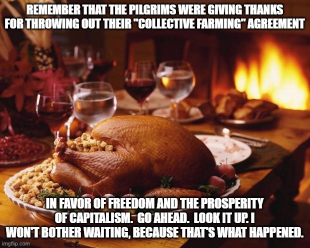 Without capitalism, there would be no Thanksgiving. |  REMEMBER THAT THE PILGRIMS WERE GIVING THANKS FOR THROWING OUT THEIR "COLLECTIVE FARMING" AGREEMENT; IN FAVOR OF FREEDOM AND THE PROSPERITY OF CAPITALISM.  GO AHEAD.  LOOK IT UP. I WON'T BOTHER WAITING, BECAUSE THAT'S WHAT HAPPENED. | image tagged in thanksgiving,capitalism equals prosperity,socialism has never worked,maga,keep america great | made w/ Imgflip meme maker