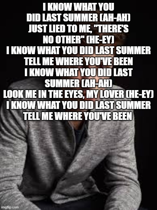 Shawn mendes | I KNOW WHAT YOU DID LAST SUMMER (AH-AH)
JUST LIED TO ME, "THERE'S NO OTHER" (HE-EY)
I KNOW WHAT YOU DID LAST SUMMER
TELL ME WHERE YOU'VE BEEN
I KNOW WHAT YOU DID LAST SUMMER (AH-AH)
LOOK ME IN THE EYES, MY LOVER (HE-EY)
I KNOW WHAT YOU DID LAST SUMMER
TELL ME WHERE YOU'VE BEEN | image tagged in shawn mendes | made w/ Imgflip meme maker