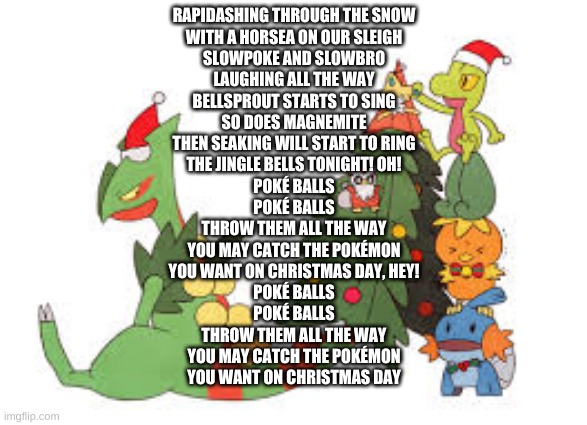 Christmas Sceptile | RAPIDASHING THROUGH THE SNOW
WITH A HORSEA ON OUR SLEIGH
SLOWPOKE AND SLOWBRO
LAUGHING ALL THE WAY
BELLSPROUT STARTS TO SING
SO DOES MAGNEMITE
THEN SEAKING WILL START TO RING
THE JINGLE BELLS TONIGHT! OH!
POKÉ BALLS
POKÉ BALLS
THROW THEM ALL THE WAY
YOU MAY CATCH THE POKÉMON
YOU WANT ON CHRISTMAS DAY, HEY!
POKÉ BALLS
POKÉ BALLS
THROW THEM ALL THE WAY
YOU MAY CATCH THE POKÉMON
YOU WANT ON CHRISTMAS DAY | image tagged in christmas sceptile | made w/ Imgflip meme maker