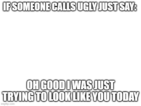 Blank White Template |  IF SOMEONE CALLS UGLY JUST SAY:; OH GOOD I WAS JUST TRYING TO LOOK LIKE YOU TODAY | image tagged in blank white template | made w/ Imgflip meme maker