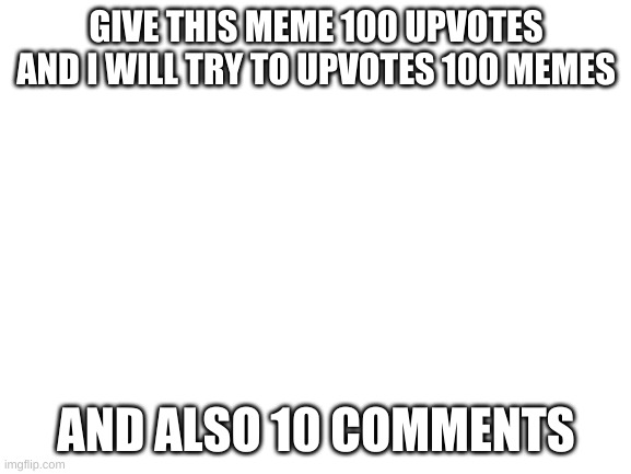 100 time | GIVE THIS MEME 100 UPVOTES AND I WILL TRY TO UPVOTES 100 MEMES; AND ALSO 10 COMMENTS | image tagged in blank white template | made w/ Imgflip meme maker