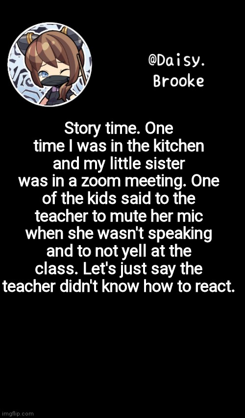 That kid got a mouth | Story time. One time I was in the kitchen and my little sister was in a zoom meeting. One of the kids said to the teacher to mute her mic when she wasn't speaking and to not yell at the class. Let's just say the teacher didn't know how to react. | image tagged in daisy's new template | made w/ Imgflip meme maker
