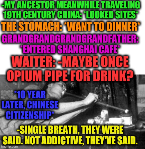 -Opium dan. | -MY ANCESTOR MEANWHILE TRAVELING 19TH CENTURY CHINA: *LOOKED SITES*; THE STOMACH: *WANT TO DINNER*; GRANDGRANDGRANDGRANDFATHER: *ENTERED SHANGHAI CAFE*; WAITER: -MAYBE ONCE OPIUM PIPE FOR DRINK? *10 YEAR LATER, CHINESE CITIZENSHIP*; -SINGLE BREATH, THEY WERE SAID. NOT ADDICTIVE, THEY'VE SAID. | image tagged in no smoking,pipe,weight loss,poppy,battlefield,elders | made w/ Imgflip meme maker