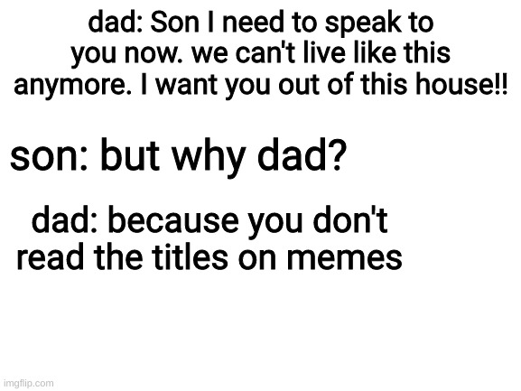 To late start packing | dad: Son I need to speak to you now. we can't live like this anymore. I want you out of this house!! son: but why dad? dad: because you don't read the titles on memes | image tagged in blank white template | made w/ Imgflip meme maker