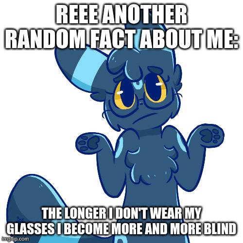 Umbreon shrug | REEE ANOTHER RANDOM FACT ABOUT ME:; THE LONGER I DON'T WEAR MY GLASSES I BECOME MORE AND MORE BLIND | image tagged in umbreon shrug | made w/ Imgflip meme maker