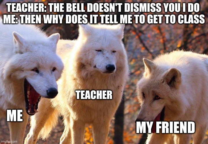 for real this is my teacher | TEACHER: THE BELL DOESN'T DISMISS YOU I DO 
ME: THEN WHY DOES IT TELL ME TO GET TO CLASS; TEACHER; ME; MY FRIEND | image tagged in 2/3 wolves laugh | made w/ Imgflip meme maker