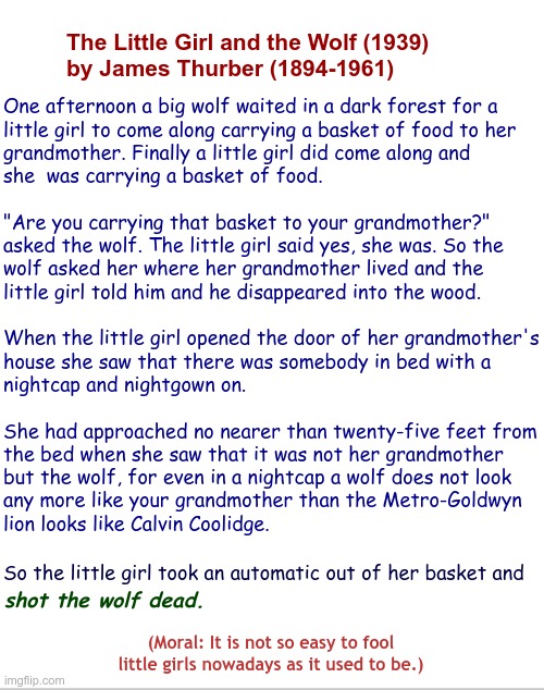 SOMEWHERE OUTSIDE OF CHICAGO ... | The Little Girl and the Wolf (1939)
by James Thurber (1894-1961); One afternoon a big wolf waited in a dark forest for a
little girl to come along carrying a basket of food to her
grandmother. Finally a little girl did come along and
she  was carrying a basket of food.
 
"Are you carrying that basket to your grandmother?"
asked the wolf. The little girl said yes, she was. So the
wolf asked her where her grandmother lived and the
little girl told him and he disappeared into the wood. When the little girl opened the door of her grandmother's
house she saw that there was somebody in bed with a
nightcap and nightgown on.
 
She had approached no nearer than twenty-five feet from
the bed when she saw that it was not her grandmother
but the wolf, for even in a nightcap a wolf does not look
any more like your grandmother than the Metro-Goldwyn
lion looks like Calvin Coolidge. So the little girl took an automatic out of her basket and; shot the wolf dead. (Moral: It is not so easy to fool little girls nowadays as it used to be.) | image tagged in dark humor,little red riding hood,rick75230,fairy tales | made w/ Imgflip meme maker