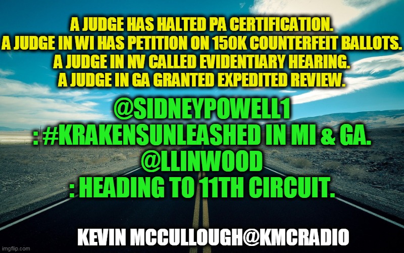 Next Week Will Be Very Interesting! | A JUDGE HAS HALTED PA CERTIFICATION.

A JUDGE IN WI HAS PETITION ON 150K COUNTERFEIT BALLOTS.

A JUDGE IN NV CALLED EVIDENTIARY HEARING.
A JUDGE IN GA GRANTED EXPEDITED REVIEW. @SIDNEYPOWELL1
: #KRAKENSUNLEASHED IN MI & GA.
@LLINWOOD
: HEADING TO 11TH CIRCUIT. KEVIN MCCULLOUGH@KMCRADIO | image tagged in politics,political meme,election 2020,donald trump approves,voter fraud | made w/ Imgflip meme maker