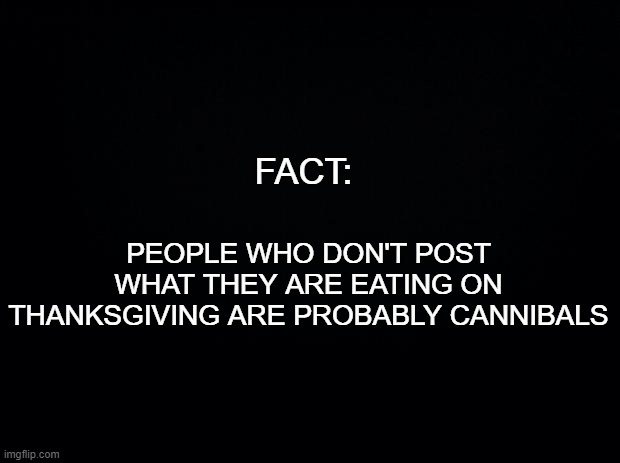 Ymmmm! | FACT:; PEOPLE WHO DON'T POST WHAT THEY ARE EATING ON THANKSGIVING ARE PROBABLY CANNIBALS | image tagged in black background,funny memes,thanksgiving,thanksgiving dinner | made w/ Imgflip meme maker