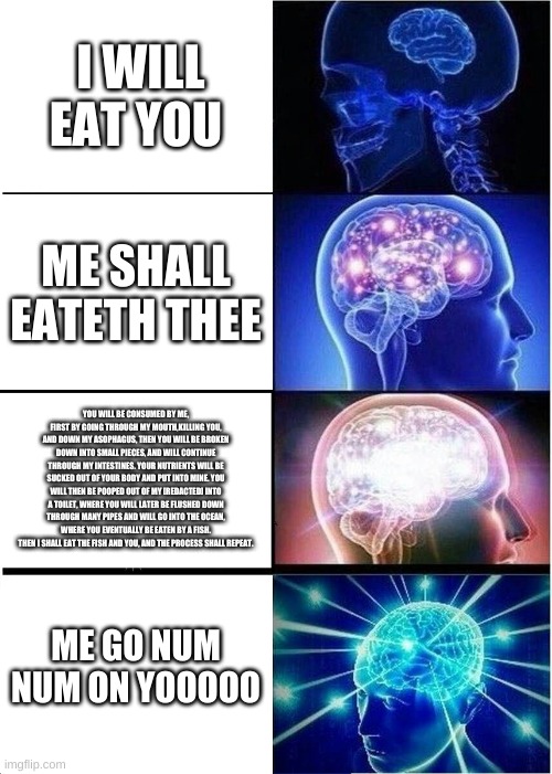 Expanding Brain Meme | I WILL EAT YOU; ME SHALL EATETH THEE; YOU WILL BE CONSUMED BY ME, FIRST BY GOING THROUGH MY MOUTH,KILLING YOU, AND DOWN MY ASOPHAGUS, THEN YOU WILL BE BROKEN DOWN INTO SMALL PIECES, AND WILL CONTINUE THROUGH MY INTESTINES. YOUR NUTRIENTS WILL BE SUCKED OUT OF YOUR BODY AND PUT INTO MINE. YOU WILL THEN BE POOPED OUT OF MY [REDACTED] INTO A TOILET, WHERE YOU WILL LATER BE FLUSHED DOWN THROUGH MANY PIPES AND WILL GO INTO THE OCEAN, WHERE YOU EVENTUALLY BE EATEN BY A FISH. THEN I SHALL EAT THE FISH AND YOU, AND THE PROCESS SHALL REPEAT. ME GO NUM NUM ON YOOOOO | image tagged in memes,expanding brain | made w/ Imgflip meme maker