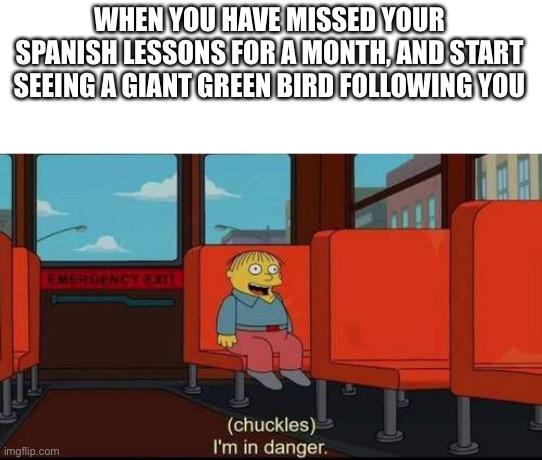 Chuckles I’m in danger | WHEN YOU HAVE MISSED YOUR SPANISH LESSONS FOR A MONTH, AND START SEEING A GIANT GREEN BIRD FOLLOWING YOU | image tagged in chuckles im in danger | made w/ Imgflip meme maker