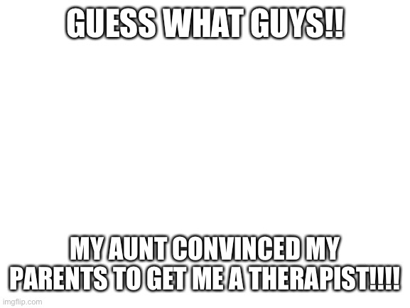 EEEEEEE!!!!!! | GUESS WHAT GUYS!! MY AUNT CONVINCED MY PARENTS TO GET ME A THERAPIST!!!! | image tagged in blank white template | made w/ Imgflip meme maker
