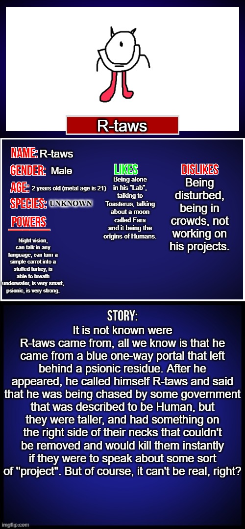 This is R-taws's bio | R-taws; R-taws; Male; Being alone in his "Lab", talking to Toasterus, talking about a moon called Fara and it being the origins of Humans. Being disturbed, being in crowds, not working on his projects. 2 years old (metal age is 21); UNKNOWN; Night vision, can talk in any language, can turn a simple carrot into a stuffed turkey, is able to breath underwater, is very smart, psionic, is very strong. It is not known were R-taws came from, all we know is that he came from a blue one-way portal that left behind a psionic residue. After he appeared, he called himself R-taws and said that he was being chased by some government that was described to be Human, but they were taller, and had something on the right side of their necks that couldn't be removed and would kill them instantly if they were to speak about some sort of ''project". But of course, it can't be real, right? | image tagged in oc full showcase,oc | made w/ Imgflip meme maker