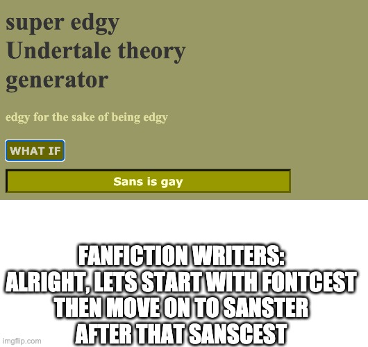 i frigging hate those people who do this (i mean write fanfics about sanster, fontcest and sanscest) | FANFICTION WRITERS:
ALRIGHT, LETS START WITH FONTCEST
THEN MOVE ON TO SANSTER
AFTER THAT SANSCEST | image tagged in blank white template,super edgy undertale theory generator,fontcest,sanster,sanscest,fanfiction | made w/ Imgflip meme maker