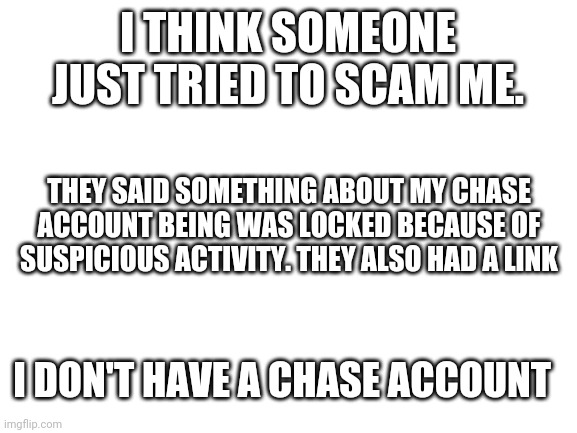 Why would someone do this? | I THINK SOMEONE JUST TRIED TO SCAM ME. THEY SAID SOMETHING ABOUT MY CHASE ACCOUNT BEING WAS LOCKED BECAUSE OF SUSPICIOUS ACTIVITY. THEY ALSO HAD A LINK; I DON'T HAVE A CHASE ACCOUNT | image tagged in blank white template | made w/ Imgflip meme maker