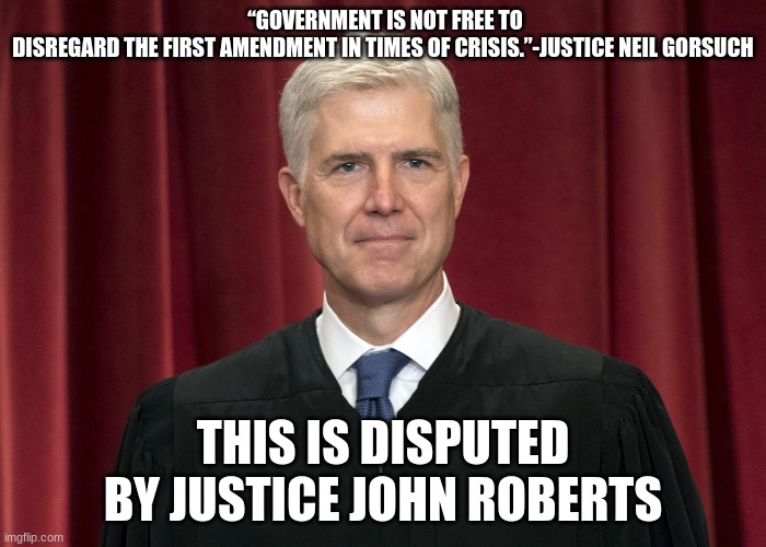 Supreme Court | “GOVERNMENT IS NOT FREE TO DISREGARD THE FIRST AMENDMENT IN TIMES OF CRISIS.”-JUSTICE NEIL GORSUCH; THIS IS DISPUTED BY JUSTICE JOHN ROBERTS | image tagged in politics | made w/ Imgflip meme maker