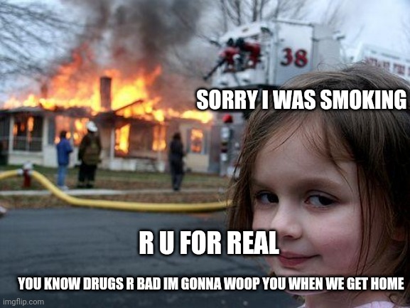 Disaster Girl | SORRY I WAS SMOKING; R U FOR REAL; YOU KNOW DRUGS R BAD IM GONNA WOOP YOU WHEN WE GET HOME | image tagged in memes,disaster girl | made w/ Imgflip meme maker