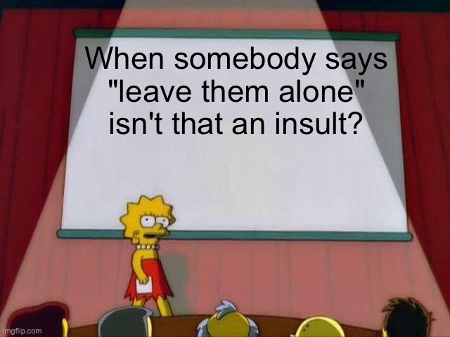 No wonder why people always say that :( | When somebody says "leave them alone" isn't that an insult? | image tagged in lisa simpson's presentation,depression,forever alone,funny memes | made w/ Imgflip meme maker