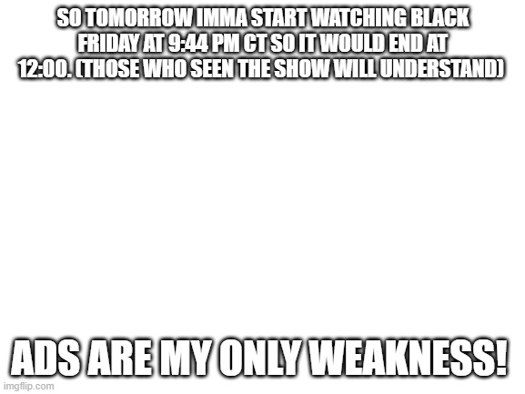 nothing can stop us now! | SO TOMORROW IMMA START WATCHING BLACK FRIDAY AT 9:44 PM CT SO IT WOULD END AT 12:00. (THOSE WHO SEEN THE SHOW WILL UNDERSTAND); ADS ARE MY ONLY WEAKNESS! | image tagged in blank white template | made w/ Imgflip meme maker