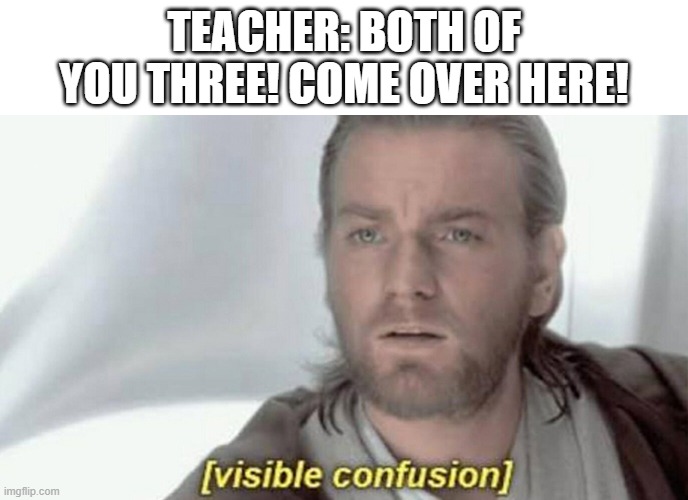 visible confusion | TEACHER: BOTH OF YOU THREE! COME OVER HERE! | image tagged in visible confusion | made w/ Imgflip meme maker