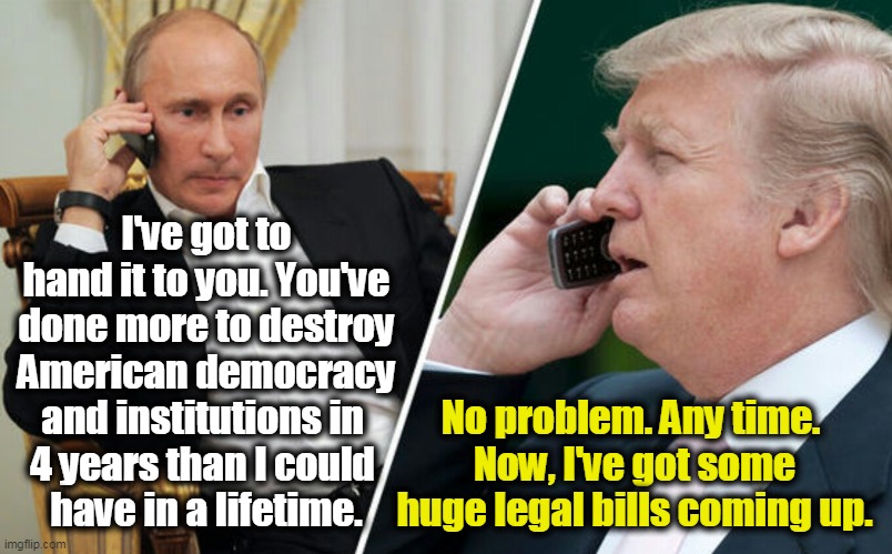 Donald Trump, Vladimir Putin's Wrecking Ball. | I've got to hand it to you. You've done more to destroy American democracy and institutions in 
4 years than I could 
have in a lifetime. No problem. Any time. 
Now, I've got some huge legal bills coming up. | image tagged in putin/trump phone call,putin,hate,democracy,trump,destroy | made w/ Imgflip meme maker
