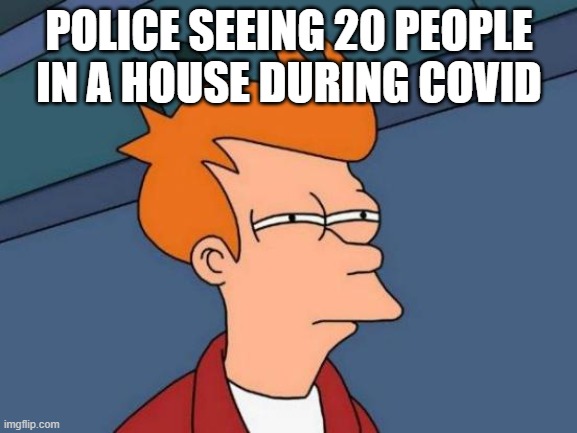 Futurama Fry | POLICE SEEING 20 PEOPLE IN A HOUSE DURING COVID | image tagged in memes,futurama fry | made w/ Imgflip meme maker