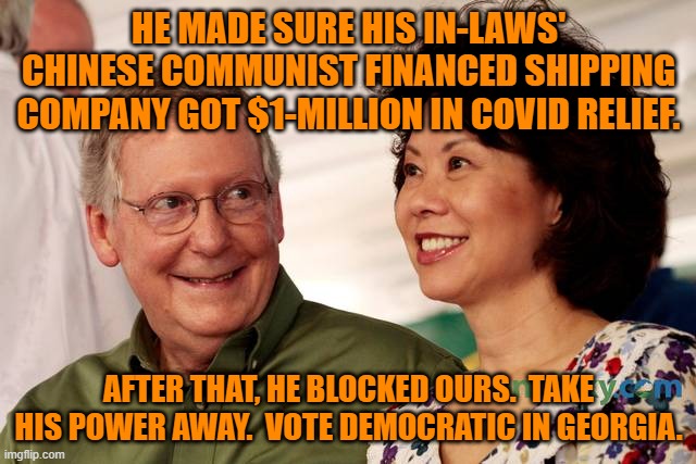 50-50 For America. Bring Balance Back To The Senate. | HE MADE SURE HIS IN-LAWS' CHINESE COMMUNIST FINANCED SHIPPING COMPANY GOT $1-MILLION IN COVID RELIEF. AFTER THAT, HE BLOCKED OURS.  TAKE HIS POWER AWAY.  VOTE DEMOCRATIC IN GEORGIA. | image tagged in mitch mcconnell and his wife | made w/ Imgflip meme maker