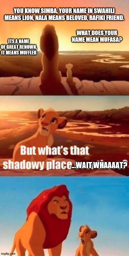 Do you know what I meme Ep II: Simba's Prying nature.. but you wouldn't listen to someone with that name would you? | YOU KNOW SIMBA, YOUR NAME IN SWAHILI MEANS LION, NALA MEANS BELOVED, RAFIKI FRIEND. WHAT DOES YOUR NAME MEAN MUFASA? ITS A NAME OF GREAT RENOWN, IT MEANS MUFFLER; ...WAIT WHAAAAT? | image tagged in memes,simba shadowy place,mufasa and simba | made w/ Imgflip meme maker