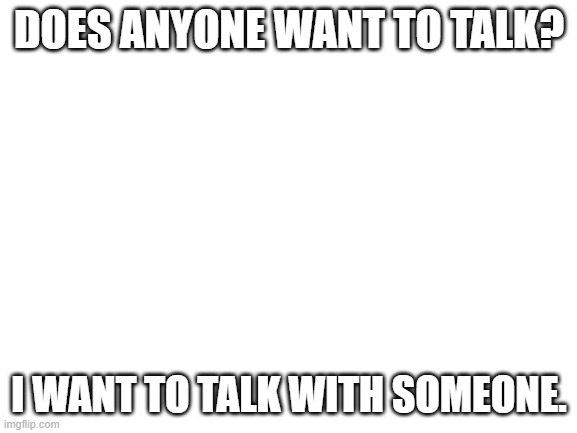 everyday another ... | DOES ANYONE WANT TO TALK? I WANT TO TALK WITH SOMEONE. | image tagged in blank white template | made w/ Imgflip meme maker