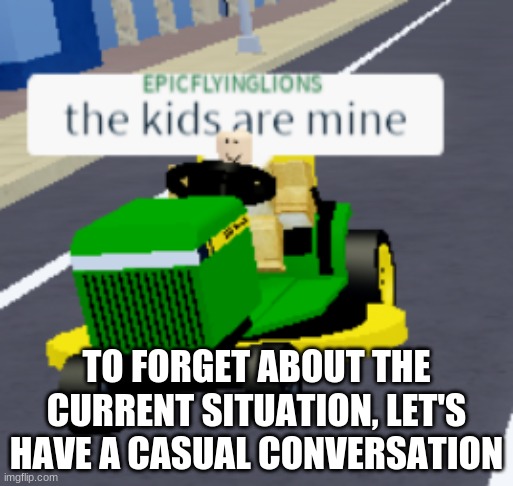 I need to see something normal | TO FORGET ABOUT THE CURRENT SITUATION, LET'S HAVE A CASUAL CONVERSATION | image tagged in the kids are mine | made w/ Imgflip meme maker