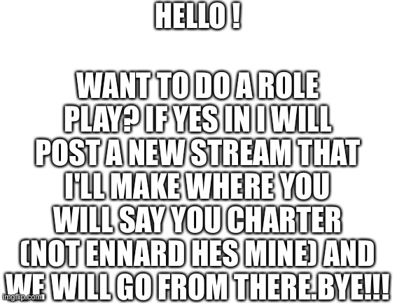 Role play time!!! | HELLO ! WANT TO DO A ROLE PLAY? IF YES IN I WILL POST A NEW STREAM THAT I'LL MAKE WHERE YOU WILL SAY YOU CHARTER (NOT ENNARD HES MINE) AND WE WILL GO FROM THERE.BYE!!! | image tagged in blank white template | made w/ Imgflip meme maker