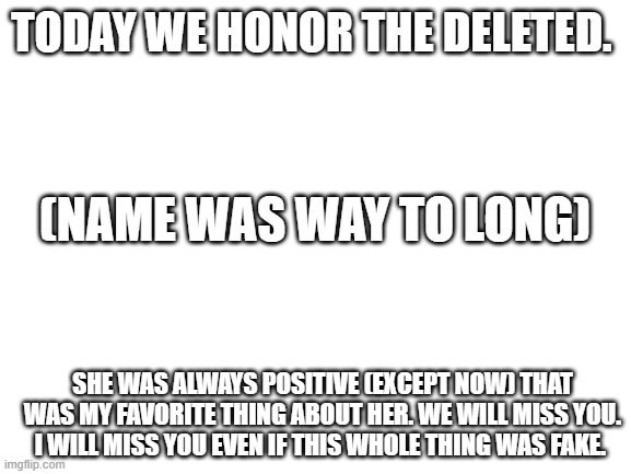 if it was fake... that's terrible.  but if it was true.... | TODAY WE HONOR THE DELETED. (NAME WAS WAY TO LONG); SHE WAS ALWAYS POSITIVE (EXCEPT NOW) THAT WAS MY FAVORITE THING ABOUT HER. WE WILL MISS YOU. I WILL MISS YOU EVEN IF THIS WHOLE THING WAS FAKE. | image tagged in blank white template | made w/ Imgflip meme maker