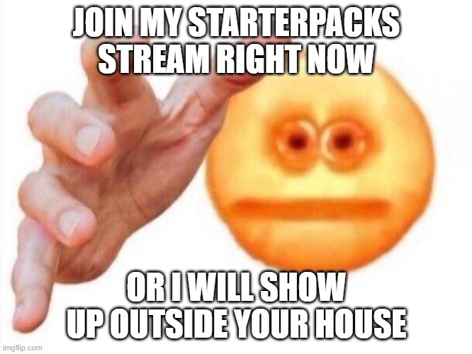 yes join please https://imgflip.com/m/starterpacks |  JOIN MY STARTERPACKS STREAM RIGHT NOW; OR I WILL SHOW UP OUTSIDE YOUR HOUSE | image tagged in cursed emoji hand grabbing,starter pack,funny,memes | made w/ Imgflip meme maker