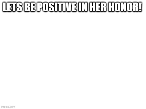 I miss her | LETS BE POSITIVE IN HER HONOR! | image tagged in blank white template | made w/ Imgflip meme maker