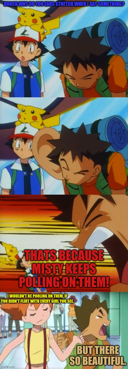 BROCK WHY DO YOU EARS STRETCH WHEN I SAY SOMETHING? THATS BECAUSE MISTY KEEPS POLLING ON THEM! I WOULDN'T BE POOLING ON THEM. IF YOU DIDN'T FLIRT WITH EVERY GIRL YOU SEE. BUT THERE SO BEAUTIFUL. | image tagged in brock how dare you,pokemon,misty pulling brock's ear | made w/ Imgflip meme maker