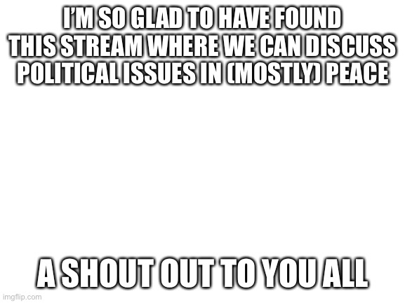 [long have I sought to harness the raw emotional energy of the blank white template. Unedited text boxes, think I nailed it] | I’M SO GLAD TO HAVE FOUND THIS STREAM WHERE WE CAN DISCUSS POLITICAL ISSUES IN (MOSTLY) PEACE; A SHOUT OUT TO YOU ALL | image tagged in blank white template,politics,politics lol,meme stream,meanwhile on imgflip,thanksgiving | made w/ Imgflip meme maker