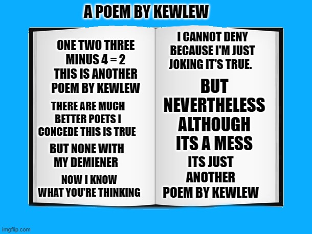 A POEM BY KEWLEW; I CANNOT DENY BECAUSE I'M JUST JOKING IT'S TRUE. ONE TWO THREE MINUS 4 = 2
THIS IS ANOTHER POEM BY KEWLEW; BUT NEVERTHELESS ALTHOUGH ITS A MESS; THERE ARE MUCH BETTER POETS I CONCEDE THIS IS TRUE; BUT NONE WITH MY DEMIENER; ITS JUST ANOTHER POEM BY KEWLEW; NOW I KNOW WHAT YOU'RE THINKING | image tagged in book | made w/ Imgflip meme maker