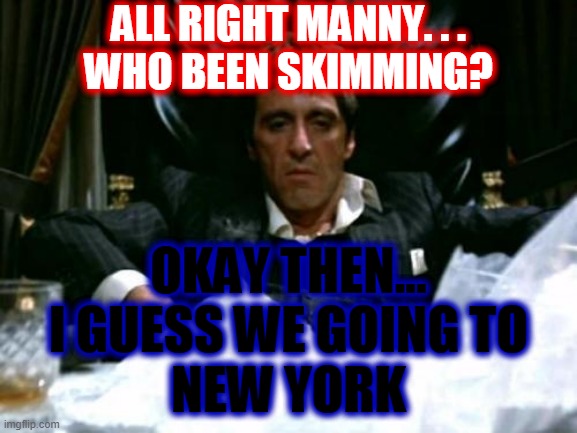 Tony Montana | ALL RIGHT MANNY. . .
WHO BEEN SKIMMING? OKAY THEN...
I GUESS WE GOING TO
NEW YORK | image tagged in tony montana | made w/ Imgflip meme maker