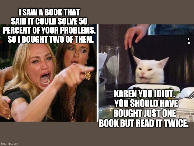 Smudge the cat | I SAW A BOOK THAT SAID IT COULD SOLVE 50 PERCENT OF YOUR PROBLEMS.   SO I BOUGHT TWO OF THEM. J M; KAREN YOU IDIOT.   YOU SHOULD HAVE BOUGHT JUST ONE BOOK BUT READ IT TWICE. | image tagged in smudge the cat | made w/ Imgflip meme maker