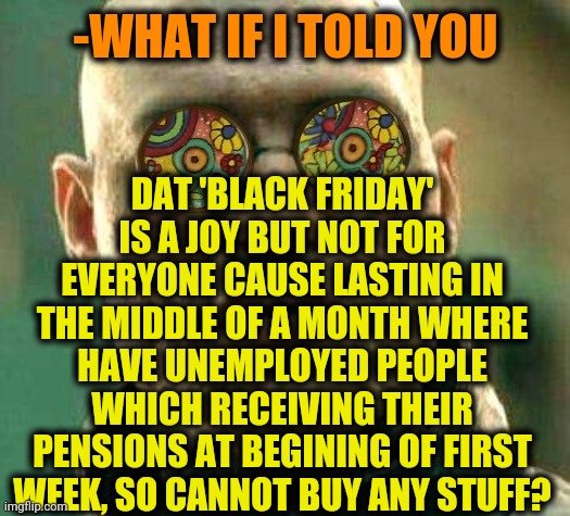 -Give me cheat code for money. | DAT 'BLACK FRIDAY' IS A JOY BUT NOT FOR EVERYONE CAUSE LASTING IN THE MIDDLE OF A MONTH WHERE HAVE UNEMPLOYED PEOPLE WHICH RECEIVING THEIR PENSIONS AT BEGINING OF FIRST WEEK, SO CANNOT BUY ANY STUFF? -WHAT IF I TOLD YOU | image tagged in acid kicks in morpheus,black friday at walmart,sales,shut up and take my money fry,grocery store,wallet | made w/ Imgflip meme maker