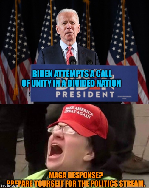 The sound of MAGA heads exploding in the politics stream | BIDEN ATTEMPTS A CALL OF UNITY IN A DIVIDED NATION; MAGA RESPONSE?
PREPARE YOURSELF FOR THE POLITICS STREAM. | image tagged in donald trump,joe biden,winner,cult,maga,insanity | made w/ Imgflip meme maker