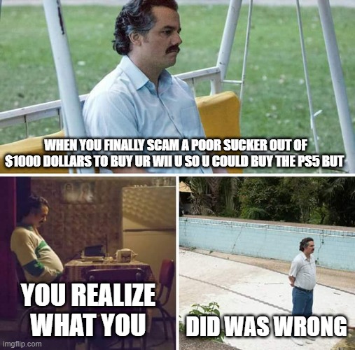 Sad Pablo Escobar |  WHEN YOU FINALLY SCAM A POOR SUCKER OUT OF $1000 DOLLARS TO BUY UR WII U SO U COULD BUY THE PS5 BUT; YOU REALIZE WHAT YOU; DID WAS WRONG | image tagged in memes,sad pablo escobar | made w/ Imgflip meme maker