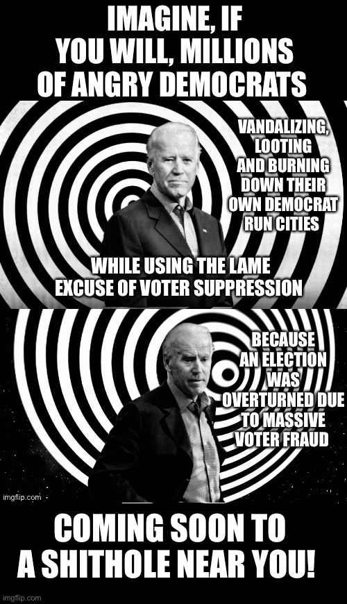 Biden - Imagine if you will | IMAGINE, IF YOU WILL, MILLIONS OF ANGRY DEMOCRATS; VANDALIZING, LOOTING AND BURNING DOWN THEIR OWN DEMOCRAT RUN CITIES; WHILE USING THE LAME EXCUSE OF VOTER SUPPRESSION; BECAUSE AN ELECTION WAS OVERTURNED DUE TO MASSIVE VOTER FRAUD; COMING SOON TO A SHITHOLE NEAR YOU! | image tagged in election fraud,trump 2020 | made w/ Imgflip meme maker